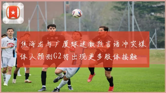 焦海龙与广厦球迷激烈言语冲突媒体人预测G2将出现更多肢体接触