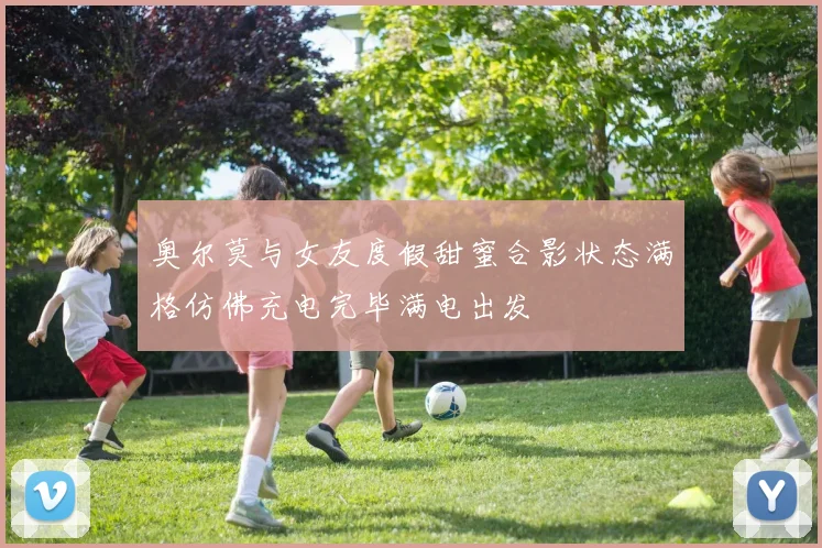 奥尔莫与女友度假甜蜜合影状态满格仿佛充电完毕满电出发