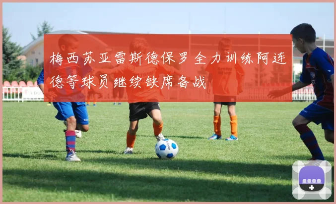 梅西苏亚雷斯德保罗全力训练阿连德等球员继续缺席备战