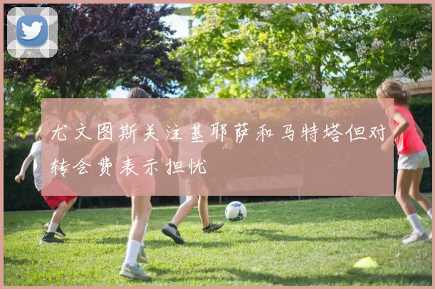 尤文图斯关注基耶萨和马特塔但对转会费表示担忧