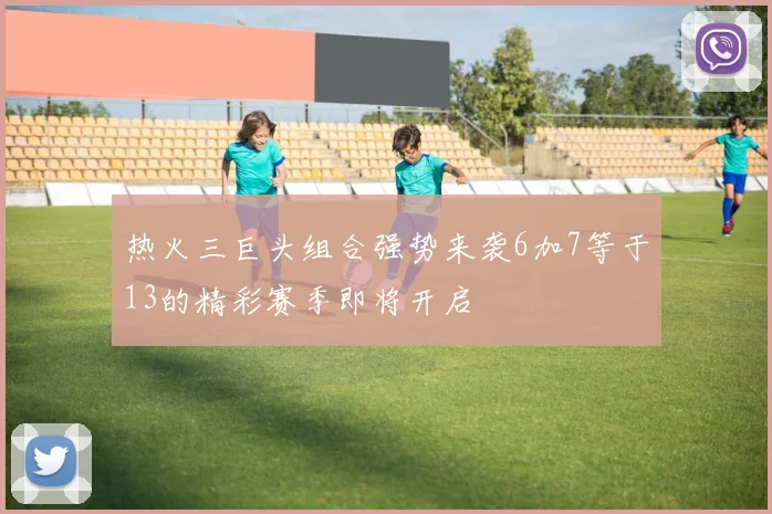 热火三巨头组合强势来袭6加7等于13的精彩赛季即将开启