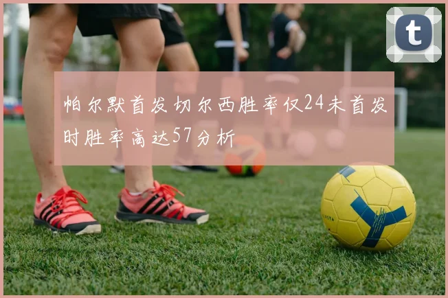 帕尔默首发切尔西胜率仅24未首发时胜率高达57分析