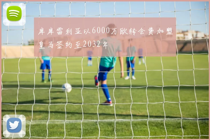 库库雷利亚以6000万欧转会费加盟皇马签约至2032年