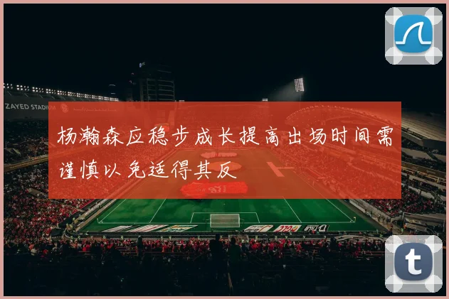 杨瀚森应稳步成长提高出场时间需谨慎以免适得其反