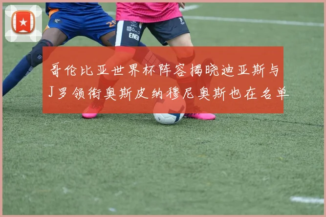 哥伦比亚世界杯阵容揭晓迪亚斯与J罗领衔奥斯皮纳穆尼奥斯也在名单中