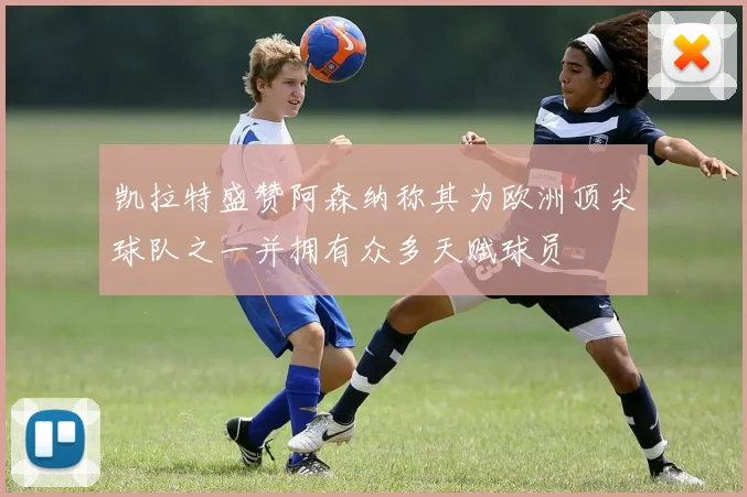 凯拉特盛赞阿森纳称其为欧洲顶尖球队之一并拥有众多天赋球员