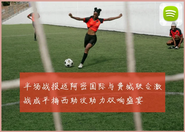 半场战报迈阿密国际与费城联合激战成平梅西助攻助力双响盛宴