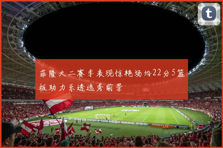 菲隆大二赛季表现惊艳场均22分5篮板助力乐透选秀前景
