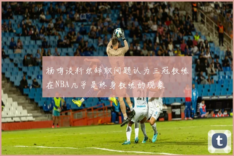 杨鸣谈科尔辞职问题认为三冠教练在NBA几乎是终身教练的现象
