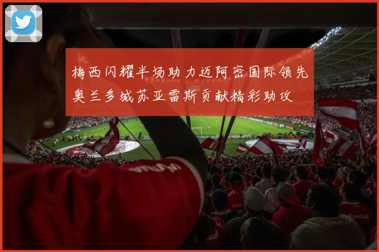 梅西闪耀半场助力迈阿密国际领先奥兰多城苏亚雷斯贡献精彩助攻