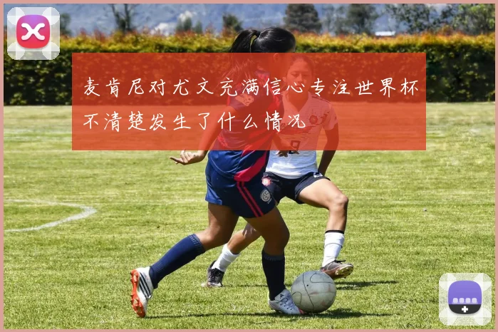 麦肯尼对尤文充满信心专注世界杯不清楚发生了什么情况