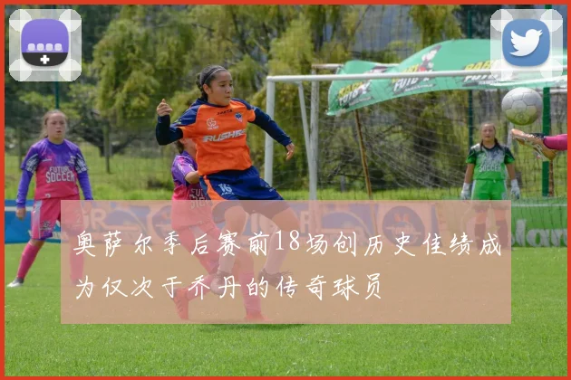 奥萨尔季后赛前18场创历史佳绩成为仅次于乔丹的传奇球员