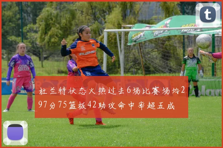 杜兰特状态火热过去6场比赛场均297分75篮板42助攻命中率超五成