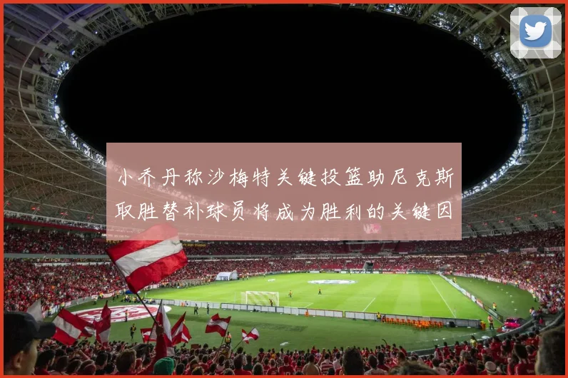 小乔丹称沙梅特关键投篮助尼克斯取胜替补球员将成为胜利的关键因素