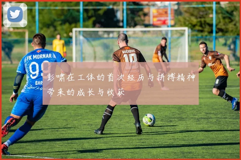 彭啸在工体的首次经历与拼搏精神带来的成长与收获