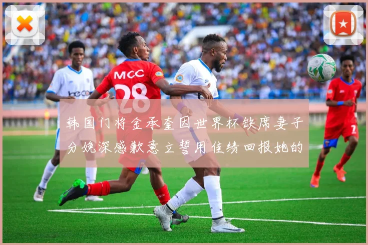韩国门将金承奎因世界杯缺席妻子分娩深感歉意立誓用佳绩回报她的支持与爱