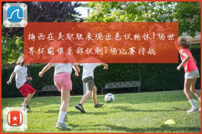 梅西在美职联表现出色仅轮休1场世界杯前俱乐部仅剩1场比赛待战