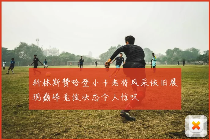 科林斯赞哈登小卡老将风采依旧展现巅峰竞技状态令人惊叹