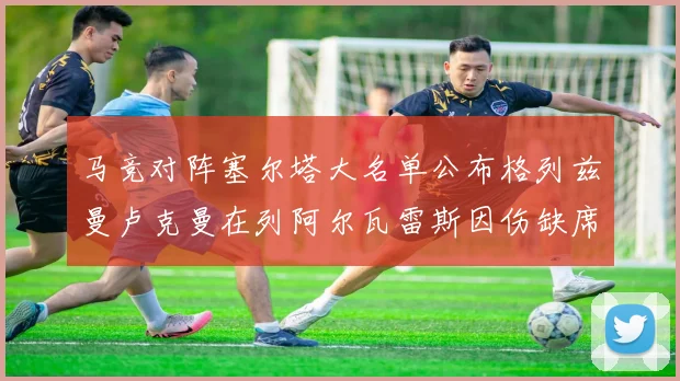 马竞对阵塞尔塔大名单公布格列兹曼卢克曼在列阿尔瓦雷斯因伤缺席
