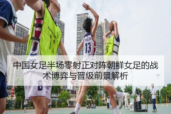 中国女足半场零射正对阵朝鲜女足的战术博弈与晋级前景解析（YaxinSports）
